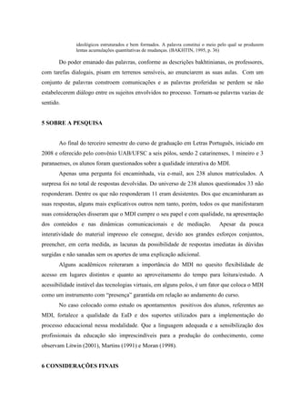 ideológicos estruturados e bem formados. A palavra constitui o meio pelo qual se produzem
              lentas acumulações quantitativas de mudanças. (BAKHTIN, 1995, p. 36)

       Do poder emanado das palavras, conforme as descrições bakhtinianas, os professores,
com tarefas dialogais, pisam em terrenos sensíveis, ao enunciarem as suas aulas. Com um
conjunto de palavras constroem comunicações e as palavras proferidas se perdem se não
estabelecerem diálogo entre os sujeitos envolvidos no processo. Tornam-se palavras vazias de
sentido.


5 SOBRE A PESQUISA


       Ao final do terceiro semestre do curso de graduação em Letras Português, iniciado em
2008 e oferecido pelo convênio UAB/UFSC a seis pólos, sendo 2 catarinenses, 1 mineiro e 3
paranaenses, os alunos foram questionados sobre a qualidade interativa do MDI.
       Apenas uma pergunta foi encaminhada, via e-mail, aos 238 alunos matriculados. A
surpresa foi no total de respostas devolvidas. Do universo de 238 alunos questionados 33 não
responderam. Dentre os que não responderam 11 eram desistentes. Dos que encaminharam as
suas respostas, alguns mais explicativos outros nem tanto, porém, todos os que manifestaram
suas considerações disseram que o MDI cumpre o seu papel e com qualidade, na apresentação
dos conteúdos e nas dinâmicas comunicacionais e de mediação.                     Apesar da pouca
interatividade do material impresso ele consegue, devido aos grandes esforços conjuntos,
preencher, em certa medida, as lacunas da possibilidade de respostas imediatas às dúvidas
surgidas e não sanadas sem os aportes de uma explicação adicional.
       Alguns acadêmicos reiteraram a importância do MDI no quesito flexibilidade de
acesso em lugares distintos e quanto ao aproveitamento do tempo para leitura/estudo. A
acessibilidade instável das tecnologias virtuais, em alguns polos, é um fator que coloca o MDI
como um instrumento com “presença” garantida em relação ao andamento do curso.
       No caso colocado como estudo os apontamentos positivos dos alunos, referentes ao
MDI, fortalece a qualidade da EaD e dos suportes utilizados para a implementação do
processo educacional nessa modalidade. Que a linguagem adequada e a sensibilização dos
profissionais da educação são imprescindíveis para a produção do conhecimento, como
observam Litwin (2001), Martins (1991) e Moran (1998).


6 CONSIDERAÇÕES FINAIS
 