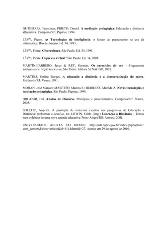 GUTIERRES, Francisco; PRIETO, Daniel. A mediação pedagógica: Educação a distância
alternativa. Campinas/SP: Papirus, 1994.

LÉVY, Pierre. As Tecnologias da inteligência: o futuro do pensamento na era da
informática. Rio de Janeiro: Ed. 34, 1993.

LÉVY, Pierre. Cibercultura. São Paulo: Ed. 34, 1991.

LÈVY, Pierre. O que é o virtual? São Paulo: Ed. 34, 2001.

MARTÍN-BARBERO, Jesus & REY, Germán. Os exercícios do ver – Hegemonia
audiovisual e ficção televisiva. São Paulo: Editora SENAC-SP, 2001.

MARTINS, Onilza Borges. A educação a distância e a democratização do saber.
Petrópolis/RJ: Vozes, 1991.

MORAN, José Manuel; MASETTO, Marcos F.; BEHRENS, Marilda A. Novas tecnologias e
mediação pedagógica. São Paulo: Papirus, 1998.

ORLANDI, Eni. Análise de Discurso. Princípios e procedimentos. Campinas/SP: Pontes,
2003.

SOLETIC, Angeles. A produção de materiais escritos nos programas de Educação a
Distância: problemas e desafios. In: LITWIN, Edith. (Org.) Educação a Distância – Temas
para o debate de uma nova agenda educativa. Porto Alegre/RS: Artmed, 2001.

UNIVERSIDADE ABERTA DO BRASIL. http://uab.capes.gov.br/index.php?option=
com_content&view=article&id=111&Itemid=27. Acesso em 29 de agosto de 2010.
 