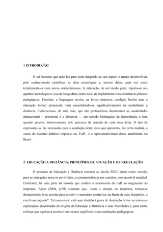 1 INTRODUÇÃO


          O ser humano que tudo faz para estar integrado ao seu espaço e tempo desenvolveu,
pelo conhecimento científico, as altas tecnologias e, através delas, cada vez mais,
(re)alimenta-se com novos conhecimentos. A educação, de um modo geral, reporta-se aos
aparatos tecnológicos, isso de longa data, como meio de implementar e/ou otimizar as práticas
pedagógicas. Contudo, a linguagem escrita, na forma impressa, condição basilar para a
educação formal presencial, vem consolidando-se significativamente na modalidade a
distância. Esclarecemos, de ante mão, que não pretendemos dicotomizar as modalidades
educacionais – presencial e a distância -, em sentido hierárquico de importância, e sim,
quando preciso, historicamente pelo percurso de atuação de cada uma delas. O duo de
expressões se faz necessário para a condução deste texto que apresenta, em certa medida, o
status do material didático impresso na EaD , e a representatividade desta, atualmente, no
Brasil.




2 EDUCAÇÃO A DISTÂNCIA: PRINCÍPIOS DE ATUAÇÃO E DE REGULAÇÃO

          O percurso da Educação a Distância remonta ao século XVIII tendo como veículo,
para as interações entre os envolvidos, a correspondência por correios, isso em nível mundial.
Entretanto, há uma parte da história que confere o nascimento da EaD ao surgimento da
imprensa. Alves (2004, p.09) comenta que, “com a criação da imprensa, tornou-se
desnecessário ir às escolas para assistir o venerando mestre ler, na frente de seus discípulos, o
raro livro copiado”. Tal comentário está aqui aludido à guisa de ilustração dentre as inúmeras
explicações encontradas da origem da Educação a Distância e suas finalidades e, para tanto,
reforçar que a palavra escrita é um recurso significativo nas mediações pedagógicas.
 