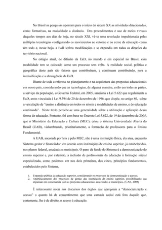 No Brasil as pesquisas apontam para o início do século XX as atividades direcionadas,
como formativas, na modalidade a distância. Dos procedimentos e uso de meios virtuais
daqueles tempos aos dias de hoje, no século XXI, vê-se uma revolução impulsionada pelas
múltiplas tecnologias configurando os movimentos no entorno e no cerne da educação como
um todo e, nesse bojo, a EaD sofreu modificações e se expandiu em todas as direções do
território nacional.
         No estágio atual, de difusão da EaD, no mundo e em especial no Brasil, essa
modalidade tem se colocado como um processo sem volta. A realidade social, política e
geográfica deste país são fatores que contribuíram, e continuam contribuindo, para a
intensificação e a abrangência da EaD.
         Diante de toda a reforma no planejamento e na arquitetura das propostas educacionais
em nosso país, considerando que as tecnologias, de alguma maneira, estão em todas as partes,
a serviço da população, o Governo Federal, em 2005, sanciona a Lei 5.622 que regulamenta a
EaD, antes vinculada à Lei 9.394 de 20 de dezembro de 1996, que dispõe, no artigo 80, sobre
a veiculação de “ensino a distância em todos os níveis e modalidades de ensino, e de educação
continuada”. Neste texto percebe-se uma generalidade sobre a utilização e aplicação dessa
forma de educação. Portanto, foi com base no Decreto Lei 5.622, de 19 de dezembro de 2005,
que o Ministério da Educação e Cultura (MEC), criou o sistema Universidade Aberta do
Brasil (UAB), vislumbrando, prioritariamente, a formação de professores para o Ensino
Fundamental.
         A UAB, ancorada por leis e pelo MEC, não é uma instituição física, ela atua, enquanto
Sistema gestor e financiador, em acordo com instituições de ensino superior, já estabelecidas,
nos planos federal, estaduais e municipais. O pano de fundo do Sistema é a democratização do
ensino superior e, por extensão, a inclusão de profissionais da educação à formação inicial
especializada, como podemos ver nos dois primeiros, dos cinco, princípios fundamentais,
estabelecidos pelo Sistema,

    1.   Expansão pública da educação superior, considerando os processos de democratização e acesso;
    2.   Aperfeiçoamento dos processos de gestão das instituições de ensino superior, possibilitando sua
         expansão em consonância com as propostas educacionais dos estados e municípios. (UAB, 2005)

         É interessante notar nos discursos dos órgãos que apregoam a “democratização e
acesso” o quanto há de consentimento que uma camada social está fora daquilo que,
certamente, lhe é de direito, o acesso à educação.
 
