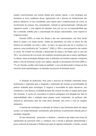 tendem, coercitivamente, por normas ditadas pelo sistema vigente, a criar estratégias que
fomentem os eixos condutores dessas organizações sob o discurso de fortalecimento das
práticas educativas. O eixo considerado como suporte para o estabelecimento da ordem, na
escolarização de crianças, fica, normalmente, centrado na operacionalização, indicada pelo
organismo escolar e com regência do educador. Este, por sua vez, na responsabilidade que
lhe é conferida, trabalha para a concretização dos desejos representados, como resposta às
exigências sociais.
       Foucault (2002), ao tratar dos desejos e das suas representações, sem fazer alusão
direta ao espaço e ao tempo escolar, lembra da importância, em todos os setores da vida
humana em sociedade, em situar o saber, no aqui e no agora para que ele se constitua e se
preserve, como justificativa da ‘”existência’” (2002, p. 288) e, nessa perspectiva, dar sentido
as coisas. Na vertente ora colocada, a demarcação de espaço e de tempo, para os usos das
TICs, nos exercícios da e na escola, são condições necessárias para que os alunos signifiquem
os saberes, numa acomodação dialógica entre os diferentes movimentos espaciais e temporais
dentro e fora da instituição escolar, isso implica, segundo os pressupostos de Freire (2004, p.
77), em “decisão, escolha, intervenção na realidade”, e isso está direcionado à criança em fase
inicial de ensino-aprendizagem e ao educador em processo de formação inicial.




       A formação de professores, bem como o processo de formação continuada desses
profissionais é importante para a integração e atualização dos mesmos às possibilidades de
práticas mediadas pelas tecnologias. É inegável a necessidade de ações educativas, sem
resistências e com destreza, à realidade presente das crianças em todos os espaços pelos quais
elas transitam. À escola em consonância às práticas pedagógica está delegada boa fatia de
responsabilidade sobre a condução desse preparo social virtualizado. Ao professor cabe
atualizar-se, diariamente, para dar conta dessa demanda, sem correr o risco de estigmas
atemporais.
       A imersão das tecnologias na educação de criança é uma ferramenta dentro do espaço
escolar e no tempo delimitado, normalmente, pelo professor ou profissional indicado para as
atividades integradas.
       No duo educacional – presencial e a distância -, entende-se que subjaz uma crença de
superposição do presencial sobre o a distância. Isso é devido à aplicação indiscriminada e
pouco criteriosa da Educação a Distância por parte de algumas instituições. Contudo, existem
 