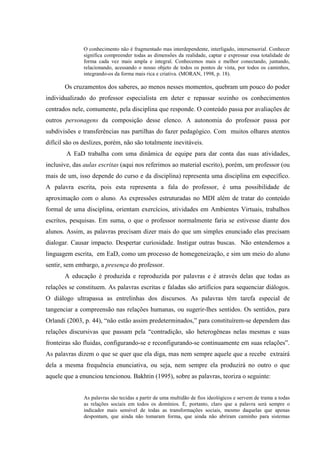 O conhecimento não é fragmentado mas interdependente, interligado, intersensorial. Conhecer
               significa compreender todas as dimensões da realidade, captar e expressar essa totalidade de
               forma cada vez mais ampla e integral. Conhecemos mais e melhor conectando, juntando,
               relacionando, acessando o nosso objeto de todos os pontos de vista, por todos os caminhos,
               integrando-os da forma mais rica e criativa. (MORAN, 1998, p. 18).

       Os cruzamentos dos saberes, ao menos nesses momentos, quebram um pouco do poder
individualizado do professor especialista em deter e repassar sozinho os conhecimentos
centrados nele, comumente, pela disciplina que responde. O conteúdo passa por avaliações de
outros personagens da composição desse elenco. A autonomia do professor passa por
subdivisões e transferências nas partilhas do fazer pedagógico. Com muitos olhares atentos
difícil são os deslizes, porém, não são totalmente inevitáveis.
        A EaD trabalha com uma dinâmica de equipe para dar conta das suas atividades,
inclusive, das aulas escritas (aqui nos referimos ao material escrito), porém, um professor (ou
mais de um, isso depende do curso e da disciplina) representa uma disciplina em específico.
A palavra escrita, pois esta representa a fala do professor, é uma possibilidade de
aproximação com o aluno. As expressões estruturadas no MDI além de tratar do conteúdo
formal de uma disciplina, orientam exercícios, atividades em Ambientes Virtuais, trabalhos
escritos, pesquisas. Em suma, o que o professor normalmente faria se estivesse diante dos
alunos. Assim, as palavras precisam dizer mais do que um simples enunciado elas precisam
dialogar. Causar impacto. Despertar curiosidade. Instigar outras buscas. Não entendemos a
linguagem escrita, em EaD, como um processo de homegeneização, e sim um meio do aluno
sentir, sem embargo, a presença do professor.
       A educação é produzida e reproduzida por palavras e é através delas que todas as
relações se constituem. As palavras escritas e faladas são artifícios para sequenciar diálogos.
O diálogo ultrapassa as entrelinhas dos discursos. As palavras têm tarefa especial de
tangenciar a compreensão nas relações humanas, ou sugerir-lhes sentidos. Os sentidos, para
Orlandi (2003, p. 44), “não estão assim predeterminados,” para constituírem-se dependem das
relações discursivas que passam pela “contradição, são heterogêneas nelas mesmas e suas
fronteiras são fluidas, configurando-se e reconfigurando-se continuamente em suas relações”.
As palavras dizem o que se quer que ela diga, mas nem sempre aquele que a recebe extrairá
dela a mesma frequência enunciativa, ou seja, nem sempre ela produzirá no outro o que
aquele que a enunciou tencionou. Bakhtin (1995), sobre as palavras, teoriza o seguinte:


               As palavras são tecidas a partir de uma multidão de fios ideológicos e servem de trama a todas
               as relações sociais em todos os domínios. É, portanto, claro que a palavra será sempre o
               indicador mais sensível de todas as transformações sociais, mesmo daquelas que apenas
               despontam, que ainda não tomaram forma, que ainda não abriram caminho para sistemas
 