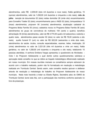 atendimentos, valor R$    2.209,00 (dois mil duzentos e nove reais), fralda geriátrica, 15
(quinze) atendimentos, valor de 1.258,00 (mil duzentos e cinquenta e oito reais), mês de
julho: isenção de documentos 02 (dois) visitas domiciliar 28 (vinte oito) encaminhamento
para Conselho Tutelar 02 (dois); encaminhamento para o INSS 02 (dois), brinquedoteca 13
(treze) atendimentos; projovem 90 (noventa) atendimentos; atualização cadastral do
Programa Bolsa Família 05 (cinco); cadastros novos no Programa Bolsa Família 06 (seis)
atendimentos do grupo de convivência de mulheres 104 (cento e quatro); benefício
alimentação 30 (trinta) atendimentos, valor de R$ 4.774,00 quatro mil setecentos e setenta e
quatro reais, atendimentos passe escolar 02 (dois) no valor de R$ 78,00 (setenta e oito
reais),   auxilio funeral 01 (um) no valor de R$ 622,00 (seiscentos e vinte dois reais,
atendimentos da saúde, óculos, consulta especializadas, exames, leites, medicação, 20
(vinte) atendimentos no valor de 3.221,00 (três mil duzentos e vinte um reais), fralda
geriátrica, no valor de 1.258,00 (mil duzentos e cinquenta e oito reais), totalizando 15
pessoas atendidas. A senhora Emiliana Vargas apresentou o questionário de Atividades -
Ciclo I do Projovem Adolescente o qual dentre outros questionamentos solicitava a
aprovação deste conselho no que se refere ao traçado metodológico diferenciado realizado
em nosso município. Em nossas reuniões mensais os conselheiros sempre estiveram de
acordo com o trabalho realizado, porém não foi formalizado em resolução a metodologia
realizada em Trombudo Central. Sendo assim, este conselho resolve aprovar e deliberar
através de resolução a metodologia de trabalho do Projovem Adolescente de nosso
município. Nada mais havendo a tratar eu Elizete Righes, Secretária adoc do CMAS de
Trombudo Central, lavrei esta Ata, com a participação dos membros conforme assinado no
livro de presenças.
 