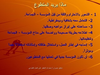ماذا يريد المتطوع 1 -  الشعور بالاحترام والثقة من قِبل المؤسسة  -  الجماعة . 2-  التعامل معه بشفافية وديمقراطية . 3-  مساعدته على إبراز مواهبه وصقلها . 4-  اطلاعه بطريقة صحيحة وواضحة على مناخ المؤسسة  -  الجماعة وتنظيماتها . 5-  إدماجه في إطار العمل، واستغلال طاقاته وإمكاناته استغلالاً مفيداً ومؤثراً . 6-  أن تكون المؤسسة جدية في تعملها مع المتطوعين .   توفيق عسيران  /  مارات التحفيز على العمل التطوعي 