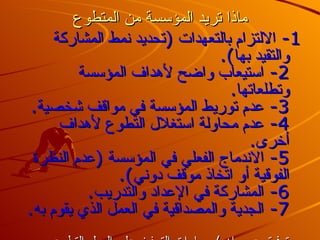 ماذا تريد المؤسسة من المتطوع 1-  الالتزام بالتعهدات  ( تحديد نمط المشاركة والتقيد بها ). 2-  استيعاب واضح لأهداف المؤسسة وتطلعاتها . 3-  عدم توريط المؤسسة في مواقف شخصية . 4-  عدم محاولة استغلال التطوع لأهداف أخرى . 5-  الاندماج الفعلي في المؤسسة  ( عدم النظرة الفوقية أو اتخاذ موقف دوني ). 6-  المشاركة في الإعداد والتدريب . 7-  الجدية والمصداقية في العمل الذي يقوم به . توفيق عسيران  /  مارات التحفيز على العمل التطوعي 