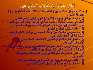 أفكار عملية لاستقطاب المتطوعين  1 -  تقديم حوافز للمتطوعين والمتطوعات، مثلاً :  منح المتطوع إجازة مدفوعة الأجر .  2 -  إيجاد مراكز ومواقع إلكترونية تقوم بتوفير فرص للعمل التطوعي حسب المناطق، خصوصاً في فترات الإجازات، مع الحض على الانضمام إليها من خلال المراكز الصيفية وبرامج الصيف .  3 -  إقامة ملتقى التطوع الخيري .  4 -  تخصيص ساعات من أوقات الطلبة في مراحل التعليم النهائية للمشاركة في العمل التطوعي .  5 -  تفعيل فكرة التطوع الصيفي لاستقطاب الطلاب في فترات الإجازات السنوية .  6 -  إيجاد فرص لأعمال تطوعية للمتقاعدين، ويجري ذلك من خلال الشركة أو المؤسسة التي كان يعمل بها المتقاعد .  7 -  نشر استمارات دعوة للتطوع في المؤسسات والشركات والمدارس .  8 -  إقامة دورات تدريبية عن التطوع في مختلف مجالاته .  9 -  إعداد برامج مرئية في مجال العمل التطوعي .   