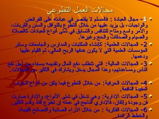 مجالات العمل التطوعي 1 -  مجال العبادة  :  فالمسلم لا يقتصر في عبادته على الفرائض والواجبات، بل يزيد عليها من خلال التطوع بالنوافل والسنن والقربات، والأمر واسع ومتاح للتنافس والتسابق في شتى أنواع العبادات كالصلاة والصيام والصدقات والحج وغيرها . 2-  المجالات العلمية :  كإنشاء المكتبات والمدارس والجامعات وسائر المؤسسات العلمية التي لا يكون هدفها الربح المالي، ثم القيام عليها ودعمها . 3-  المجالات المالية :  التي تتطلب دفع المال وتقديمه بسخاء من أجل نفع الناس ومساعدتهم، وهذا المجال يدخل ويشارك في الكثير من المجالات .  4-  المجالات الحرفية :  من خلال التطوع فيما يتقن من أنواع الحرف المفيدة النافعة .  5-  المجالات الإدارية :  وهي تدخل في شتى الأنواع، والإدارة صارت فن وجودة وإتقان، فالإداري الناجح في عمله إن تطوع أفاد وقدم الكثير . 6-  المجالات الفكرية  :  من خلال الآراء الصائبة والنصائح القيمة، والخطط الرائدة . 