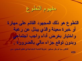 مفهوم التطوع التطوع هو ذلك المجهود القائم على مهارة أو خبرة معينة والذي يبذل عن رغبة واختيار بغرض أداء واجب اجتماعي وبدون توقع جزاء مالي بالضرورة  .  الدكتور سيد أبو بكر حسانين   : طريقة الخدمة الاجتماعية في تنظيم المجتمع ، ص  459   