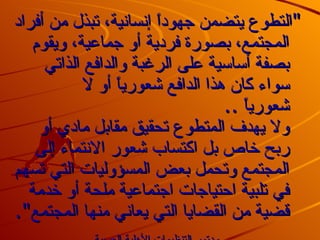 &quot; التطوع يتضمن جهوداً إنسانية، تبذل من أفراد المجتمع، بصورة فردية أو جماعية، ويقوم بصفة أساسية على الرغبة والدافع الذاتي سواء كان هذا الدافع شعورياً أو لا شعورياً  .. ولا يهدف المتطوع تحقيق مقابل مادي أو ربح خاص بل اكتساب شعور الانتماء إلى المجتمع وتحمل بعض المسؤوليات التي تسهم في تلبية احتياجات اجتماعية ملحة أو خدمة قضية من القضايا التي يعاني منها المجتمع &quot;.   مؤتمر التنظيمات الأهلية العربية .   