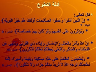 أدلة التطوع قال تعالى :  *  إِنَّ الَّذِينَ آمَنُوا وَعَمِلُوا الصَّالِحَاتِ أُوْلَئِكَ هُمْ خَيْرُ الْبَرِيَّةِ }  البينة :  7 *  وَيُؤْثِرُونَ عَلَى أَنفُسِهِمْ وَلَوْ كَانَ بِهِمْ خَصَاصَةٌ }  الحشر :  9 *  إِنَّ اللّهَ يَأْمُرُ بِالْعَدْلِ وَالإِحْسَانِ وَإِيتَاء ذِي الْقُرْبَى وَيَنْهَى عَنِ الْفَحْشَاء وَالْمُنكَرِ وَالْبَغْيِ يَعِظُكُمْ لَعَلَّكُمْ تَذَكَّرُونَ }  النحل :  90 *  وَيُطْعِمُونَ الطَّعَامَ عَلَى حُبِّهِ مِسْكِينًا وَيَتِيمًا وَأَسِيرًا، إِنَّمَا نُطْعِمُكُمْ لِوَجْهِ اللَّهِ لاَ نُرِيدُ مِنكُمْ جَزَاء وَلاَ شُكُورًا } .  الإنسان :  8 