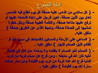أدلة التطوع -(  كل سلامي من الناس عليه صدقة كل يوم تطلع فيه الشمس تعدل بين أثنين صدقة، تعين الرجل على دابته فتحمله عليها أو ترفع عليها متاعه صدقة، والكلمة الطيبة صدقة وبكل خطوة تمشيها إلى الصلاة صدقة، وتميط الأذى عن الطريق صدقة  )  متفق عليه . -(  الساعي على الأرملة والمسكين كالمجاهد في سبيل الله أو القائم الليل الصائم النهار  )  متفق عليه . -(  المسلم أخو المسلم لا يظلمه ولا يسلمه ،من كان في حاجة أخيه كان الله في حاجته ، ومن فرج عن مسلم كربه من كرب الدنيا فرج الله عنه كربة من كرب يوم القيامة ومن ستر مسلما سترة الله يوم القيامة  )  متفق عليه  .   