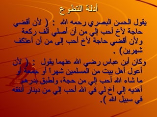 أدلة التطوع يقول الحسن البصري رحمه الله  : (  لأن أقضي حاجة لأخ أحب إلي من أن أصلي ألف ركعة ولأن أقضي حاجة لأخ أحب إلى من أن أعتكف شهرين ) .  وكان أبن عباس رضي الله عنهما يقول  : (  لأن أعول أهل بيت من المسلمين شهراً أو جمعة أو ما شاء الله أحب إلي من حجة، ولطبق بدرهم أهديه إلي أخ لي في الله أحب إلي من دينار أنفقه في سبيل الله  ). 