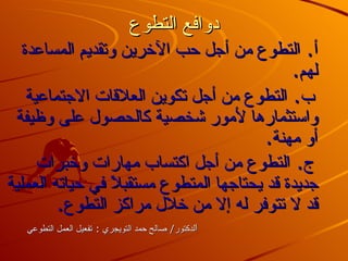 دوافع التطوع أ .  التطوع من أجل حب الآخرين وتقديم المساعدة لهم .  ب .  التطوع من أجل تكوين العلاقات الاجتماعية واستثمارها لأمور شخصية كالحصول على وظيفة أو مهنة .  ج .  التطوع من أجل اكتساب مارات وخبرات جديدة قد يحتاجها المتطوع مستقبلاً في حياته العملية قد لا تتوفر له إلا من خلال مراكز التطوع .   ا لدكتور /  صالح حمد التويجري  :  تفعيل العمل التطوعي   