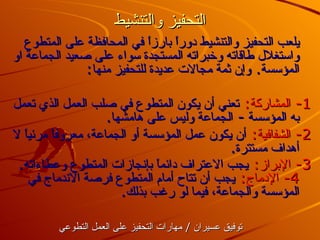 التحفيز والتنشيط يلعب التحفيز والتنشيط دوراً بارزاً في المحافظة على المتطوع واستغلال طاقاته وخبراته المستجدة سواء على صعيد الجماعة او المؤسسة .  وإن ثمة مجالات عديدة للتحفيز منها : 1-  المشاركة :   تعني أن يكون المتطوع في صلب العمل الذي تعمل به المؤسسة  -  الجماعة وليس على هامشها . 2-  الشفافية :   أن يكون عمل المؤسسة أو الجماعة، معروفاً مرئياً لا أهداف مستترة . 3-  الإبراز :   يجب الاعتراف دائماً بإنجازات المتطوع وعطاءاته . 4-  الإدماج :   يجب أن تتاح أمام المتطوع فرصة الاندماج في المؤسسة والجماعة، فيما لو رغب بذلك . توفيق عسيران  /  مارات التحفيز على العمل التطوعي 