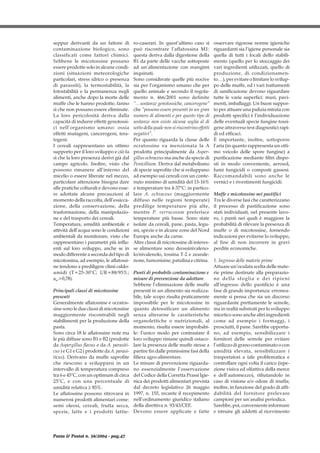 seppur derivanti da un fattore di
contaminazione biologico, sono
classificati come fattori chimici.
Sebbene le micotossine possano
essere prodotte solo in alcune condi-
zioni (situazioni meteorologiche
particolari, stress idrico o presenza
di parassiti), la termostabilità, la
fotostabilità e la permanenza negli
alimenti, anche dopo la morte delle
muffe che le hanno prodotte, fanno
sì che non possano essere eliminate.
La loro pericolosità deriva dalla
capacità di indurre effetti genotossi-
ci nell’organismo umano: ossia
effetti mutageni, cancerogeni, tera-
togeni.
I cereali rappresentano un ottimo
supporto per il loro sviluppo e ciò fa
sì che la loro presenza derivi già dal
campo agricolo. Inoltre, visto che
possono rimanere all’interno del
micelio o essere liberate nel mezzo,
particolare attenzione bisogna dare
alle pratiche colturali e devono esse-
re adottate alcune precauzioni al
momentodellaraccolta,dell’essicca-
zione, della conservazione, della
trasformazione, della manipolazio-
ne e del trasporto dei cereali.
Temperatura, umidità ambientale e
attività dell’acqua sono le condizioni
ambientali da monitorare, visto che
rappresentano i parametri più influ-
enti sul loro sviluppo, anche se in
modo differente a seconda del tipo di
micotossina, ad esempio, le aflatossi-
ne tendono a prediligere climi caldo-
umidi (T=25-30°C; UR=88/95%;
aw>0,78).
Principali classi di micotossine
presenti
Generalmente aflatossine e ocratos-
sine sono le due classi di micotossine
maggiormente riscontrabili negli
stabilimenti per la produzione della
pasta.
Sono circa 18 le aflatossine note ma
le più diffuse sono B1 e B2 (prodotte
da Aspergillus flavus e da A. parasiti-
cus ) e G1 e G2 ( prodotte da A. parasi-
ticus). Derivano da muffe saprofite
che riescono a svilupparsi in un
intervallo di temperatura compreso
tra 6 e 45°C, con un optimum di circa
25°C, e con una percentuale di
umidità relativa ≥ 85%.
Le aflatossine possono ritrovarsi in
numerosi prodotti alimentari come:
semi oleosi, cereali, frutta secca,
spezie, latte e i prodotti lattie-
ro-caserari. In quest’ultimo caso si
può riscontrare l’aflatossina M1:
questa deriva dalla digestione della
B1 da parte delle vacche sottoposte
ad un’alimentazione con mangimi
inquinati.
Sono considerate quelle più nocive
sia per l’organismo umano che per
quello animale e secondo il regola-
mento n. 466/2001 sono definite
“…sostanze genotossiche, cancerogene”
che “possono essere presenti in un gran
numero di alimenti e per questo tipo di
sostanze non esiste alcuna soglia al di
sotto della quale non si riscontrino effetti
negativi”.
Per quanto riguarda la classe delle
ocratossine va menzionata la A
prodotta principalmente da Asper-
gillus ochraceus maanchedaspeciedi
Penicillium. Deriva dal metabolismo
di specie saprofite che si sviluppano
ad esempio sui cereali con un conte-
nuto minimo di umidità del 15-16%
e temperature tra 4-37°C: in partico-
lare A. ochraceus (maggiormente
diffuso nelle regioni temperate)
predilige temperature più alte,
mentre P. verrucosum preferisce
temperature più basse. Sono state
isolate da cereali, pane, pasta, legu-
mi, spezie e in alcune zone del Nord
Europa anche da carne.
Altre classi di micotossine di interes-
se alimentare sono deossinivaleno-
lo/nivalenolo, tossina T-2 e zearale-
none,fumonisine,patulinaecitrina.
Punti di probabile contaminazione e
misure di prevenzione da adottare
Sebbene l’eliminazione delle muffe
presenti in un alimento sia realizza-
bile, tale scopo risulta praticamente
impossibile per le micotossine in
quanto detossificare un alimento
senza alterarne le caratteristiche
organolettiche o nutrizionali, al
momento, risulta essere improbabi-
le: l’unico modo per contrastare il
loro sviluppo rimane quindi ostaco-
lare la presenza delle muffe stesse a
partire fin dalle primissime fasi della
filiera agro-alimentare.
Le misure di prevenzione riguarda-
no essenzialmente l’osservazione
del Codice della Corretta Prassi Igie-
nica dei prodotti alimentari prevista
dal decreto legislativo 26 maggio
1997, n. 155, recante il recepimento
nell’ordinamento giuridico italiano
della direttiva n. 93/43/CEE.
Devono essere applicate e fatte
osservare rigorose norme igieniche
riguardanti sia l’igiene personale sia
quella di tutti i locali dello stabili-
mento (quello per lo stoccaggio dei
vari ingredienti utilizzati, quello di
produzione, di condizionamen-
to…), per evitare o limitare lo svilup-
po delle muffe, ed i vari trattamenti
di sanificazione devono riguardare
tutte le varie superfici: muri, pavi-
menti, imballaggi. Un buon suppor-
to per attuare una pulizia mirata con
prodotti specifici è l’individuazione
delle eventuali specie fungine tossi-
gene attraverso test diagnostici rapi-
di ed efficaci.
È importante, inoltre, sottoporre
l’aria (in quanto rappresenta un otti-
mo veicolo delle spore fungine) a
purificazione mediante filtri dispo-
sti in modo conveniente, aerosol,
fumi fungicidi o composti gassosi.
Raccomandabili sono anche le
vernici e i rivestimenti fungicidi.
Muffe e micotossine nei pastifici
Tra le diverse fasi che caratterizzano
il processo di pastificazione sono
stati individuati, nel presente lavo-
ro, i punti nei quali è maggiore la
probabilità di rilevare la presenza di
muffe o di micotossine, fornendo
indicazioni per evitarne lo sviluppo,
al fine di non incorrere in gravi
perdite economiche.
1. Ingresso delle materie prime
Attuare un’oculata scelta delle mate-
rie prime destinate alla preparazio-
ne della sfoglia e dei ripieni
all’ingresso dello pastificio è una
fase di grande importanza: erronea-
mente si pensa che sia un discorso
riguardante prettamente le semole,
ma in realtà substrati per lo sviluppo
micetico sono anche altri ingredienti
come ad esempio i formaggi, i
prosciutti, il pane. Sarebbe opportu-
no, ad esempio, sensibilizzare i
fornitori delle semole per evitare
l’utilizzodigranocontaminatoocon
umidità elevata, sensibilizzare i
trasportatori a tale problematica e
controllare ogni volta il carico (ispe-
zione visiva ed olfattiva della merce
e dell’automezzo), rifiutandolo in
caso di visione e/o odore di muffa;
inoltre, in funzione del grado di affi-
dabilità del fornitore prelevare
campioni per un’analisi periodica.
Sarebbe, poi, conveniente informare
e istruire gli addetti al ricevimento
Pasta & Pastai n. 36/2004 - pag.47
 