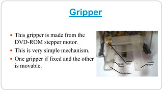 Gripper
 This gripper is made from the
DVD-ROM stepper motor.
 This is very simple mechanism.
 One gripper if fixed and the other
is movable.
 
