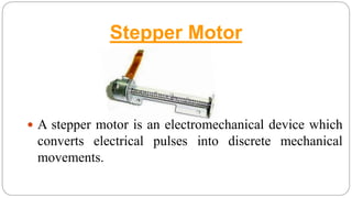 Stepper Motor
 A stepper motor is an electromechanical device which
converts electrical pulses into discrete mechanical
movements.
 