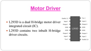 Motor Driver
 L293D is a dual H-bridge motor driver
integrated circuit (IC).
 L293D contains two inbuilt H-bridge
driver circuits.
 