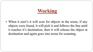 Working
 When it start’s it will scan for objects in the arena, if any
objects were found, it will pick it and follows the line until
it reaches it’s destination, then it will release the object at
destination and again goes into arena for scanning.
 