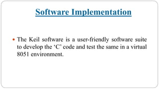Software Implementation
 The Keil software is a user-friendly software suite
to develop the ‘C’ code and test the same in a virtual
8051 environment.
 