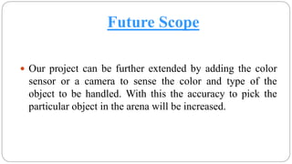Future Scope
 Our project can be further extended by adding the color
sensor or a camera to sense the color and type of the
object to be handled. With this the accuracy to pick the
particular object in the arena will be increased.
 
