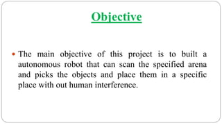 Objective
 The main objective of this project is to built a
autonomous robot that can scan the specified arena
and picks the objects and place them in a specific
place with out human interference.
 