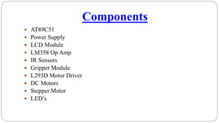 Components
 AT89C51
 Power Supply
 LCD Module
 LM358 Op Amp
 IR Sensors
 Gripper Module
 L293D Motor Driver
 DC Motors
 Stepper Motor
 LED’s
 