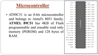 Microcontroller
 AT89C51 is an 8-bit microcontroller
and belongs to Atmel's 8051 family.
ATMEL 89C51 has 4KB of Flash
programmable and erasable read only
memory (PEROM) and 128 bytes of
RAM.
 