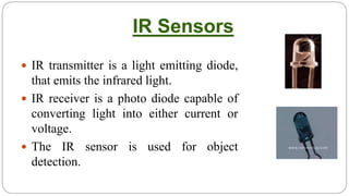 IR Sensors
 IR transmitter is a light emitting diode,
that emits the infrared light.
 IR receiver is a photo diode capable of
converting light into either current or
voltage.
 The IR sensor is used for object
detection.
 