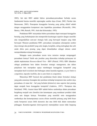 JURNAL RISET AKUNTANSI DAN BISNIS
Vol 14 No . 1 / Maret 2014
FAKULTAS EKONOMI - UNIVERSITAS MUHAMMADIYAH SUMATERA UTARA
24
2003). Inti dari RBV adalah bahwa perusahaan-perusahaan berbeda secara
fundamental karena memiliki seperangkat sumber daya (Grant, 2002; Fleisher dan
Bensoussan, 2003). Pencapaian keunggulan bersaing yang paling efektif adalah
dengan menggunakan kompetensi atau kapabilitas perusahaan (Wernerfelt, 1984;
Barney, 1986; Rumelt, 1991; Amit dan Schoemaker, 1993).
Pendekatan RBV menyatakan bahwa perusahaan dapat mencapai keunggulan
bersaing yang berkelanjutan dan memperoleh keuntungan superior dengan memiliki
atau mengendalikan aset-aset strategis baik yang berwujud maupun yang tidak
berwujud. Menurut pendekatan RBV, perusahaan merupakan sekumpulan sumber
daya strategis dan produktif yang unik, langka, kompleks, saling melengkapi dan sulit
untuk ditiru para pesaing yang dapat dimanfaatkan sebagai elemen untuk
mempertahankan strategi bersaingnya.
Mengapa suatu perusahaan secara terus menerus mampu mengungguli
perusahaan lainnya? Salah satu jawaban yang ditawarkan terhadap pertanyaan ini
adalah implementasi Resource-Based View - RBV (Peteraf, 1993). RBV dikatakan
sebagai pendekatan baru dalam formulasi strategic management, dan dalam
penjelasan lain merupakan upaya membangun keunggulan kompetitif yang
merupakan hasil (resultant) dari hubungan antara keaneka-ragaman, ex post limits to
competition, imperfect mobility, dan ex ante limits to competition.
Munculnya RBV berawal dari pendekatan klasik dalam formulasi strategi
yang pada umumnya berangkat dari penilaian terhadap kompetensi dan sumber daya
perusahaan, di mana hal – hal yang berbeda (distinctive) atau superior dari pesaing
dapat menjadi basis keunggulan kompetitif (Andrews, 19971; Thompson dan
Strickland, 1990). Asumsi dasar RBV adalah bahwa sumberdaya dalam perusahaan
bergabung menjadi satu (bundles) dan kemampuan yang mendasari produksi tidak
sama satu dengan lainnya. Perusahaan yang memiliki serta menggunakan
sumberdaya dan kemampuannya secara efisien memiliki peluang yang lebih besar
untuk beroperasi secara lebih ekonomis dan atau lebih baik dalam memuaskan
pelanggan. Keaneka-ragaman (heterogeneity) menunjukkan secara tidak langsung
 