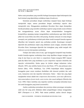 JURNAL RISET AKUNTANSI DAN BISNIS
Vol 14 No . 1 / Maret 2014
FAKULTAS EKONOMI - UNIVERSITAS MUHAMMADIYAH SUMATERA UTARA 25
bahwa suatu perusahaan yang memiliki berbagai kemampuan dapat berkompetisi dan
hasil minimal yang diperolehnya setidaknya impas (breakeven).
Sementara perusahaan dengan sumberdaya marginal hanya dapat berharap
memperoleh impas, namun perusahaan dengan sumberdaya superior akan
memperoleh rents. Menggunakan pendekatan Ricardian Rent, dapat disimpulkan
bawah perusahaan yang memiliki sumberdaya superior (yang tersedia secara terbatas)
dan menggunakannya secara efisien dapat mempertahankan keunggulan
kompetitifnya sepanjang mampu mengendalikan sumberdayanya agar tidak dimiliki
pihak lain secara bebas atau ditiru oleh pesaing. Keadaan semacam ini mirip dengan
monopoly rent, perbedaannya terletak pada dalam model monopoli keaneka-ragaman
dihasilkan dari kompetisi spasial atau perbedaan produk. Keuntungan monopoli
diperoleh dari pembatasan output yang dilakukan secara sengaja, sementara dalam
Ricardian Rents, keuntungan diperoleh dari kelangkaan yang sudah menjadi sifat
(inherent scarcity) dari pasokan sumberdaya.
Terlepas dari kedua rents di atas, agar keunggulan kompetitif tetap bertahan
kondisi keaneka-ragaman sumberdaya harus tetap dipelihara dengan menjaga rents
tetap di atas biaya (ex ante limits to competition). Kajian mengenai RBV terpusat
pada dua faktor kritis yang membatasi ex post competition: imperfect imitability dan
imperfect substitutability. Kedua upaya ini disebut sebagai mekanisme isolasi
(Rumelt, 1987), atau mobility bariers (Caves dan Porter, 1977), atau perluasan entry
barriers (Bain, 1956). Sebaliknya, Yao (1988) berpendapat bahwa kegagalan
keunggulan pasar secara mendasar disebabkan oleh ekonomi produksi dan sunk
costs, transaction costs dan imperfect information. Faktor – faktor lain yang dapat
menghambat imitasi adalah time compression diseconomies, asset mass efficiencies,
interconnectedness of asset stocks, asset erosion, dan causal ambiguity (Dierickx dan
Cool, 1989). Faktor imobilitas atau imperfect mobility merupakan kebutuhan kunci
lain untuk keunggulan yang lestari (sustainable).
Analisa sumberdaya perusahaan dan posisinya dalam persaingan merupakan
salah satu hal yang perlu dilakukan dalam pengembangan strategi menggunakan
RBV (Thompson et al, 2005). Pada tataran praktikal, analisa diawali dengan
 