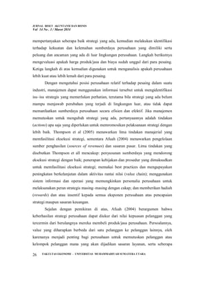 JURNAL RISET AKUNTANSI DAN BISNIS
Vol 14 No . 1 / Maret 2014
FAKULTAS EKONOMI - UNIVERSITAS MUHAMMADIYAH SUMATERA UTARA
26
mempertanyakan seberapa baik strategi yang ada, kemudian melakukan identifikasi
terhadap kekuatan dan kelemahan sumberdaya perusahaan yang dimiliki serta
peluang dan ancaman yang ada di luar lingkungan perusahaan. Langkah berikutnya
mengevaluasi apakah harga produk/jasa dan biaya sudah unggul dari para pesaing.
Ketiga langkah di atas kemudian digunakan untuk menganalisis apakah perusahaan
lebih kuat atau lebih lemah dari para pesaing.
Dengan mengetahui posisi perusahaan relatif terhadap pesaing dalam suatu
industri, manajemen dapat menggunakan informasi tersebut untuk mengidentifikasi
isu–isu strategis yang memerlukan perhatian, terutama bila strategi yang ada belum
mampu menjawab perubahan yang terjadi di lingkungan luar, atau tidak dapat
memanfaatkan sumberdaya perusahaan secara efisien dan efektif. Jika manajemen
memutuskan untuk mengubah strategi yang ada, pertanyaannya adalah tindakan
(actions) apa saja yang diperlukan untuk memromosikan pelaksanaan strategi dengan
lebih baik. Thompson et al (2005) menawarkan lima tindakan manajerial yang
memfasilitasi eksekusi strategi, sementara Afuah (2004) menawarkan pengelolaan
sumber penghasilan (sources of revenues) dan sasaran pasar. Lima tindakan yang
disebutkan Thompson et all mencakup: penyusunan sumberdaya yang mendorong
eksekusi strategi dengan baik; penerapan kebijakan dan prosedur yang dimaksudkan
untuk memfasilitasi eksekusi strategi; memakai best practices dan mengupayakan
peningkatan berkelanjutan dalam aktivitas rantai nilai (value chain); menggunakan
sistem informasi dan operasi yang memungkinkan personalia perusahaan untuk
melaksanakan peran strategis masing–masing dengan cakap; dan memberikan hadiah
(rewards) dan atau insentif kepada semua eksponen perusahaan atas pencapaian
strategi maupun sasaran keuangan.
Sejalan dengan pemikiran di atas, Afuah (2004) berargumen bahwa
keberhasilan strategi perusahaan dapat diukur dari nilai kepuasan pelanggan yang
tercermin dari berulangnya mereka membeli produk/jasa perusahaan. Persoalannya,
value yang diharapkan berbeda dari satu pelanggan ke pelanggan lainnya, oleh
karenanya menjadi penting bagi perusahaan untuk memutuskan pelanggan atau
kelompok pelanggan mana yang akan dijadikan sasaran layanan, serta seberapa
 