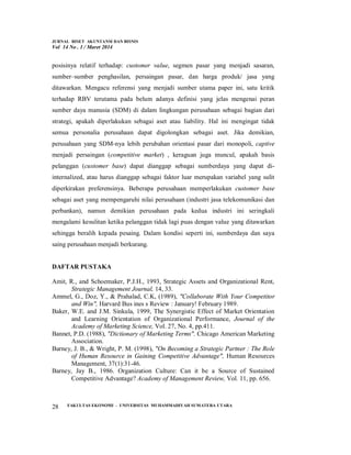 JURNAL RISET AKUNTANSI DAN BISNIS
Vol 14 No . 1 / Maret 2014
FAKULTAS EKONOMI - UNIVERSITAS MUHAMMADIYAH SUMATERA UTARA
28
posisinya relatif terhadap: customer value, segmen pasar yang menjadi sasaran,
sumber–sumber penghasilan, persaingan pasar, dan harga produk/ jasa yang
ditawarkan. Mengacu referensi yang menjadi sumber utama paper ini, satu kritik
terhadap RBV terutama pada belum adanya definisi yang jelas mengenai peran
sumber daya manusia (SDM) di dalam lingkungan perusahaan sebagai bagian dari
strategi, apakah diperlakukan sebagai aset atau liability. Hal ini mengingat tidak
semua personalia perusahaan dapat digolongkan sebagai aset. Jika demikian,
perusahaan yang SDM-nya lebih perubahan orientasi pasar dari monopoli, captive
menjadi persaingan (competitive market) , keraguan juga muncul, apakah basis
pelanggan (customer base) dapat dianggap sebagai sumberdaya yang dapat di-
internalized, atau harus dianggap sebagai faktor luar merupakan variabel yang sulit
diperkirakan preferensinya. Beberapa perusahaan memperlakukan customer base
sebagai aset yang mempengaruhi nilai perusahaan (industri jasa telekomunikasi dan
perbankan), namun demikian perusahaan pada kedua industri ini seringkali
mengalami kesulitan ketika pelanggan tidak lagi puas dengan value yang ditawarkan
sehingga beralih kepada pesaing. Dalam kondisi seperti ini, sumberdaya dan saya
saing perusahaan menjadi berkurang.
DAFTAR PUSTAKA
Amit, R., and Schoemaker, P.J.H., 1993, Strategic Assets and Organizational Rent,
Strategic Management Journal, 14, 33.
Ammel, G., Doz, Y., & Prahalad, C.K, (1989), "Collaborate With Your Competitor
and Win", Harvard Bus ines s Review : January! February 1989.
Baker, W.E. and J.M. Sinkula, 1999, The Synergistic Effect of Market Orientation
and Learning Orientation of Organizational Performance, Journal of the
Academy of Marketing Science, Vol. 27, No. 4, pp.411.
Bannet, P.D. (1988), "Dictionary of Marketing Terms". Chicago American Marketing
Association.
Barney, J. B., & Wright, P. M. (1998), "On Becoming a Strategic Partner : The Role
of Human Resource in Gaining Competitive Advantage", Human Resources
Management, 37(1):31-46.
Barney, Jay B., 1986. Organization Culture: Can it be a Source of Sustained
Competitive Advantage? Academy of Management Review, Vol. 11, pp. 656.
 