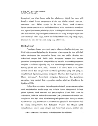 JURNAL RISET AKUNTANSI DAN BISNIS
Vol 14 No . 1 / Maret 2014
FAKULTAS EKONOMI - UNIVERSITAS MUHAMMADIYAH SUMATERA UTARA 17
kompetensi yang telah disusun pada fase sebelumnya. Metode lain yang lebih
kompleks adalah dengan menggunakan teknik yang disebut sebagai competency
assessment center. Dalam metode ini, karyawan diminta untuk melakukan
bermacam-macam tugas seperti melakukan simulasi peran, memecahkan suatu kasus
atau juga menyusun skala prioritas pekerjaan. Hasil kegiatan ini kemudian dievaluasi
oleh para evaluator yang biasanya terdiri lebih dari satu orang. Meskipun obyektivitas
dan validitasnya relatif tinggi, metode ini membutuhkan waktu yang cukup panjang
(biasanya dua hari) dan biaya serta energi yang relatif besar.
PEMBAHASAN
Perusahaan dengan kompetensi superior akan menghasilkan informasi yang
lebih baik mengenai kebutuhan dan keingginan pelanggannya dan juga lebih baik
dalam membangun dan memasarkan barang atau jasa melalui aktivitas yang
terkordinasi dengan baik. Lebih lanjut, kompetensi superior juga memberi
perusahaan kemampuan untuk menghasilkan dan bertindak berdasarkan pengetahuan
mengenai aksi dan reaksi pesaing, yang akan membantunya membangun keunggulan
bersaing (Slater dan Naver, 1990; Touminen et al., 1997). Teece et al., (1997)
melihat sumber daya sebagai “aset-aset khusus perusahaan yang sulit, yang jika
mungkin tidak dapat ditiru, di mana kompetensi dihasilkan dari integrasi asset-aset
khusus perusahaan”. Kompetensi merupakan kemampuan dan pengetahuan
perusahaan yang menjadi dasar pemecahan masalah sehari-hari (Henderson dan
Cockburn, 1994).
Definisi lain menyatakan bahwa kompetensi adalah kemampuan perusahaan
untuk mengekploitasi sumber daya yang berbeda, dengan menggunakan berbagai
proses organisasi untuk mencapai hasil yang diinginkan (Grant, 1991; Amit dan
Schoemaker, 1993). Di mana Helfat dan Peteraf (2002) mendefinisikan sumber daya
sebagai aset atau input untuk melakukan kegiatan produksi baik berwujud maupun
tidak berwujud yang dimiliki dan dikendalikan oleh perusahaan atau memiliki akses
ke barang semi-permanen lain. Sedangkan Wheelen dan Hunger (2002)
mendefinisikan sumber daya sebagai aset, kompetensi, proses, keahlian atau
 