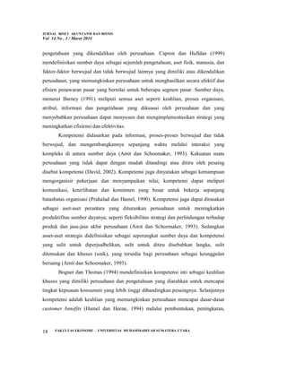 JURNAL RISET AKUNTANSI DAN BISNIS
Vol 14 No . 1 / Maret 2014
FAKULTAS EKONOMI - UNIVERSITAS MUHAMMADIYAH SUMATERA UTARA
18
pengetahuan yang dikendalikan oleh perusahaan. Capron dan Hulldan (1999)
mendefinisikan sumber daya sebagai sejumlah pengetahuan, aset fisik, manusia, dan
faktor-faktor berwujud dan tidak berwujud lainnya yang dimiliki atau dikendalikan
perusahaan, yang memungkinkan perusahaan untuk menghasilkan secara efektif dan
efisien penawaran pasar yang bernilai untuk beberapa segmen pasar. Sumber daya,
menurut Barney (1991) meliputi semua aset seperti keahlian, proses organisasi,
atribut, informasi dan pengetahuan yang dikuasai oleh perusahaan dan yang
menyebabkan perusahaan dapat menyusun dan mengimplementasikan strategi yang
meningkatkan efisiensi dan efektivitas.
Kompetensi didasarkan pada informasi, proses-proses berwujud dan tidak
berwujud, dan mengembangkannya sepanjang waktu melalui interaksi yang
kompleks di antara sumber daya (Amit dan Schoemaker, 1993). Kekuatan suatu
perusahaan yang tidak dapat dengan mudah ditandingi atau ditiru oleh pesaing
disebut kompetensi (David, 2002). Kompetensi juga dinyatakan sebagai kemampuan
mengorganisir pekerjaan dan menyampaikan nilai; kompetensi dapat meliputi
komunikasi, keterlibatan dan komitmen yang besar untuk bekerja sepanjang
batasbatas organisasi (Prahalad dan Hamel, 1990). Kompetensi juga dapat dirasakan
sebagai aset-aset perantara yang diturunkan perusahaan untuk meningkatkan
produktifitas sumber dayanya, seperti fleksibilitas strategi dan perlindungan terhadap
produk dan jasa-jasa akhir perusahaan (Amit dan Schoemaker, 1993). Sedangkan
asset-aset strategis didefinisikan sebagai seperangkat sumber daya dan kompetensi
yang sulit untuk diperjualbelikan, sulit untuk ditiru disebabkan langka, sulit
ditemukan dan khusus (unik), yang tersedia bagi perusahaan sebagai keunggulan
bersaing (Amit dan Schoemaker, 1993).
Bogner dan Thomas (1994) mendefinisikan kompetensi inti sebagai keahlian
khusus yang dimiliki perusahaan dan pengetahuan yang diarahkan untuk mencapai
tingkat kepuasan konsumen yang lebih tinggi dibandingkan pesaingnya. Selanjutnya
kompetensi adalah keahlian yang memungkinkan perusahaan mencapai dasar-dasar
customer benefits (Hamel dan Heene, 1994) melalui pembentukan, peningkatan,
 