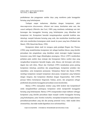 JURNAL RISET AKUNTANSI DAN BISNIS
Vol 14 No . 1 / Maret 2014
FAKULTAS EKONOMI - UNIVERSITAS MUHAMMADIYAH SUMATERA UTARA 19
pembaharuan dan penggunaan sumber daya yang membawa pada keunggulan
bersaing yang berkelanjutan.
Terdapat empat mekanisme dikaitkan dengan kompetensi, yakni
timecompression diseconomies, efisiensi aset massa, keterkaitan antar aset, dan
causal ambiguity (Dierickx dan Cool, 1989) yang membantu melindungi aset dari
keusangan dan keunggulan bersaing yang berkelanjutan yang dihasilkan dari
kompetensi inti. Kompetensi haruslah mengintegrasikan sejumlah keahlian atau
teknologi, menjadi kekuatan bersaing yang unik, dan memberikan kontribusi pada
nilai serta memberikan kemampuan untuk masuk ke pasar yang baru (Prahalad dan
Hamel, 1990; Hamel dan Heene, 1994).
Kompetensi dalam studi ini mengacu pada pendapat Bogner dan Thomas
(1994) yang mendefinisikan kompetensi inti sebagai keahlian khusus yang dimiliki
perusahaan dan pengetahuan yang diarahkan untuk mencapai tingkat kepuasan
konsumen yang lebih tinggi dibandingkan pesaingnya. Oliver (1997) memberikan
perhatian pada sumber daya strategis dan berargumen bahwa sumber daya yang
menghasilkan kompetensi haruslah langka, unik, khusus, tak berwujud, sulit ditiru
diganti dan sulit ditiru. Meyer dan Utterback (1993) menekankan peran penting
kompetensi teknologi, penelitian dan pengembangan, kompetensi produksi dan
manufaktur, serta kompetensi pemasaran. Selanjutnya Hamel dan Heene (1994)
membagi kompetensi menjadi kompetensi akses-pasar, kompetensi yang berkaitan
dengan integrasi, dan kompetensi dikaitkan dengan fungsionalitas. Hall (1994)
percaya bahwa kemampuan fungsional, budaya, posisi, dan pengaturan sebagai
pembentuk dan penentu keunggulan perusahaan secara keseluruhan.
Barney (1991) menyajikan struktur yang lebih konkret dan komprehensif
untuk mengidentifikasi pentingnya kompetensi untuk memperoleh keunggulan
bersaing yang berkelanjutan. Barney (1991) mengutarakan empat indikator sehingga
kompetensi yang dimiliki perusahaan dapat menjadi sumber keunggulan bersaing
yang berkelanjutan, yaitu: bernilai (valuable), merupakan kompetensi langka diantara
perusahaan-perusahaan yang ada dan pesaing potensial (rare), tidak mudah ditiru
(inimitability), dan tidak mudah digantikan (non-substitutability).
 