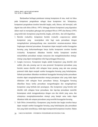 JURNAL RISET AKUNTANSI DAN BISNIS
Vol 14 No . 1 / Maret 2014
FAKULTAS EKONOMI - UNIVERSITAS MUHAMMADIYAH SUMATERA UTARA
20
Berdasarkan berbagai penekanan tentang kompetensi di atas, studi ini fokus
pada kompetensi pengetahuan sebagai dasar kompetensi inti. Selanjutnya,
kompetensi pengetahuan tersebut haruslah langka, unik, khusus, tak berwujud, sulit
diganti dan sulit ditiru (Oliver, 1997). Sehingga dimensi kompetensi yang digunakan
dalam studi ini merupakan gabungan dari pendapat Oliver (1997) dan Barney (1991)
yang terdiri dari: kompetensi yang bernilai, langka, sulit ditiru, dan sulit digantikan.
1. Bernilai (valuable), kompetensi bernilai (valuable competencies) adalah
kompetensi yang menciptakan nilai bagi suatu perusahaan dengan
mengeksploitasi peluang-peluang atau menetralisir ancaman-ancaman dalam
lingkungan eksternal perusahaan. Kompetensi dapat menjadi sumber keunggulan
bersaing yang berkesinambungan hanya ketika kompetensi tersebut bernilai
(valuable). Kompetensi dikatakan bernilai ketika kompetensi tersebut
menyebabkan perusahaan mampu menyusun dan mengiplementasikan strategi-
strategi yang dapat meningkatkan nilai bagi pelanggan khususnya.
2. Langka (rareness), Kompetensi langka adalah kompetensi yang dimiliki oleh
sedikit, jika ada, pesaing saat ini atau potensial. Kompetensi perusahaan yang
bernilai namun dimiliki oleh sebagian besar pesaing yang ada atau pesaing
potensial tidak dapat menjadi sumber keunggulan bersaing yang berkelanjutan.
Sebuah perusahaan dikatakan menikmati keunggulan bersaing ketika perusahaan
tersebut dapat mengimplementasikan strategi penciptaan nilai yang tidak dapat
dilakukan oleh sebagian besar perusahaan lainnya. Keunggulan bersaing
dihasilkan hanya ketika perusahaan mengembangkan dan mengeksploitasi
kompetensi yang berbeda dari pesaingnya. Jika kompetensi yang bernilai tadi
dimiliki oleh sebagian besar perusahaan, dan tiap-tiap perusahaan memiliki
kemampuan untuk menggunakannya dengan cara dan teknik yang sama, dan
selanjutnya mengimplementasikan strategi yang hampir sama maka dapat
dikatakan tidak ada satupun perusahaan yang memiliki keunggulan bersaing.
3. Sulit Ditiru (inimitability). Kompetensi yang bernilai dan langka tersebut hanya
dapat menjadi sumber keunggulan bersaing yang berkelanjutan jika perusahaan
lain yang tidak memilikinya, tidak dapat memperoleh kompetensi tersebut. Dalam
 