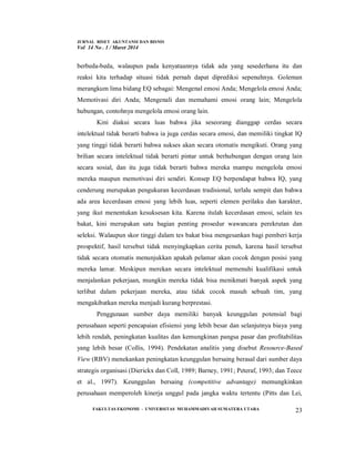 JURNAL RISET AKUNTANSI DAN BISNIS
Vol 14 No . 1 / Maret 2014
FAKULTAS EKONOMI - UNIVERSITAS MUHAMMADIYAH SUMATERA UTARA 23
berbeda-beda, walaupun pada kenyataannya tidak ada yang sesederhana itu dan
reaksi kita terhadap situasi tidak pernah dapat diprediksi sepenuhnya. Goleman
merangkum lima bidang EQ sebagai: Mengenal emosi Anda; Mengelola emosi Anda;
Memotivasi diri Anda; Mengenali dan memahami emosi orang lain; Mengelola
hubungan, contohnya mengelola emosi orang lain.
Kini diakui secara luas bahwa jika seseorang dianggap cerdas secara
intelektual tidak berarti bahwa ia juga cerdas secara emosi, dan memiliki tingkat IQ
yang tinggi tidak berarti bahwa sukses akan secara otomatis mengikuti. Orang yang
brilian secara intelektual tidak berarti pintar untuk berhubungan dengan orang lain
secara sosial, dan itu juga tidak berarti bahwa mereka mampu mengelola emosi
mereka maupun memotivasi diri sendiri. Konsep EQ berpendapat bahwa IQ, yang
cenderung merupakan pengukuran kecerdasan tradisional, terlalu sempit dan bahwa
ada area kecerdasan emosi yang lebih luas, seperti elemen perilaku dan karakter,
yang ikut menentukan kesuksesan kita. Karena itulah kecerdasan emosi, selain tes
bakat, kini merupakan satu bagian penting prosedur wawancara perekrutan dan
seleksi. Walaupun skor tinggi dalam tes bakat bisa mengesankan bagi pemberi kerja
prospektif, hasil tersebut tidak menyingkapkan cerita penuh, karena hasil tersebut
tidak secara otomatis menunjukkan apakah pelamar akan cocok dengan posisi yang
mereka lamar. Meskipun merekan secara intelektual memenuhi kualifikasi untuk
menjalankan pekerjaan, mungkin mereka tidak bisa menikmati banyak aspek yang
terlibat dalam pekerjaan mereka, atau tidak cocok masuh sebuah tim, yang
mengakibatkan mereka menjadi kurang berprestasi.
Penggunaan sumber daya memiliki banyak keunggulan potensial bagi
perusahaan seperti pencapaian efisiensi yang lebih besar dan selanjutnya biaya yang
lebih rendah, peningkatan kualitas dan kemungkinan pangsa pasar dan profitabilitas
yang lebih besar (Collis, 1994). Pendekatan analitis yang disebut Resource-Based
View (RBV) menekankan peningkatan keunggulan bersaing berasal dari sumber daya
strategis organisasi (Dierickx dan Coll, 1989; Barney, 1991; Peteraf, 1993; dan Teece
et al., 1997). Keunggulan bersaing (competitive advantage) memungkinkan
perusahaan memperoleh kinerja unggul pada jangka waktu tertentu (Pitts dan Lei,
 