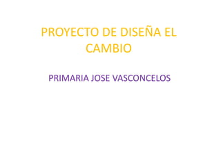 PROYECTO DE DISEÑA EL
      CAMBIO

 PRIMARIA JOSE VASCONCELOS
 