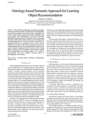 Full Paper
ACEEE Int. J. on Information Technology , Vol. 3, No. 4, Dec 2013

Ontology-based Semantic Approach for Learning
Object Recommendation
Noppamas Pukkhem
Department of Computer and Information Technology
Faculty of Science, Thaksin University, Phattalung, Thailand 93110
Email: noppamas@tsu.ac.th

Abstract— The main focus of this paper is to apply an ontologybased approach for semantic learning object recommendation
towards personalized e-learning systems. Ontologies for
learner model, learning objects and semantic mapping rules
are proposed. The recommender can be able to provide
individually learning object by taking the learner preferences
and styles, which used to adjust or fine-tune in learning object
recommending process. In the proposed framework, we
demonstrated how the ontologies can be used to enable
machines to interpret and process learning resources in
recommendation system. The recommendation consists of four
steps: semantic mapping between learner and learning
objects, preference score calculation, learning object ranking
and recommending the learning object. As a result, a
personalized and most suitable learning object is
recommended to the learner.

Our focus is on developing the ontology-based model inorder
to present the knowledge about the learner, learning object
and propose an effective process for enhancing learning
object selection of learners through our recommendation
model.
The remainder of this paper is organized as follows. Section II gives background and previous work. An overview of
learning object concept, learning style and related works is
also included. Section III presents the analysis and design of
learning objects and learner model ontology. Then, section
IV, we propose our designing of learning object recommendation model. Next, we describe the detail of all proposed
learning object recommendation algorithms. Finally, section
V concludes this paper, giving a summary of its main contribution and pointing towards future research directions.

Index Terms— learning object, ontology, recommender,
semantic web.

II. BACKGROUND

A. Learning Object
Learning objects are a new way of thinking about learning
content design, development and reuse. Instead of providing
all of the material for an entire course or lecture, a learning
object only seeks to provide material for a single lesson or
lesson-topic within a larger course. Examples of learning
objects include simulations, interactive data sets, exercises,
assessments, annotated texts, and adaptive learning
component. In general, learning objects have the following
characteristics; self-contained, can be aggregated, reusable,
can be aggregated, tagged with metadata, just enough, just
in time and just for you [1].
A learning object does not have a predefined size.
Granularity of a learning object can extend from sub-topics
to topics to lessons, and their associated media elements.
Collections of learning object topics aggregate to form raw
asset, topics, lessons, parts, courses, and curriculum libraries.

I. INTRODUCTION
Online digital learning resources are commonly referred
to as learning objects in e-learning systems. They will be a
fundamental change way of thinking about digital learning
content. Actually, learning objects can be learning
components presented in any format and stored in learning
object repositories which facilitate various functions, such
as learning object generation, search, review, etc. Rapidly
evolving internet and web technologies have enabled using
learning objects in Learning Management System, but the
problem is that it does not offer personalized services and
dues to the non-personalized problem. All learners being given
access to the same set of learning objects without taking into
consider the difference in goals, prior knowledge, motivation
and interest. This gives result in lack of learner information to
perform accurate recommending of the most suitable learning
objects. This work provides prior knowledge about learners
and learning objects in semantic web approach that can be
used in our semantic-based recommendation model.
Ontology is an important tool in representing knowledge
of any resources in WWW. Until now, knowledge bases are
still built with little sharing or reusing in related domains. In
the future, intelligent systems developments will have a
repository of ontologies rather than generating the new one,
they will assemble knowledge bases from the repository. This
should greatly reduce implement time while improving the
system robustness and reliability.
© 2013 ACEEE
DOI: 01.IJIT.3.4.1530

KNOWLEDGE AND PREVIOUS WORK

B. Learning Object Metadata
International efforts have been made on developing
standards and specifications about learning objects since
late 1990’s. IEEE Learning Technology Standards Committee,
IMS Global Learning Consortium, Inc., and CanCore Initiative
[2] are organizations active in this area.
IEEE LOM Standard is a multipart standard, which is
composed of Standard for Learning Object Metadata Data
Model, Standard for XML Binding and Standard for RDF
Binding. The first part of the standard, IEEE 1484.12.1 LOM
12

 