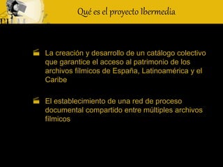 Qué es el proyecto Ibermedia
 La creación y desarrollo de un catálogo colectivo
que garantice el acceso al patrimonio de los
archivos fílmicos de España, Latinoamérica y el
Caribe
 El establecimiento de una red de proceso
documental compartido entre múltiples archivos
fílmicos
 
