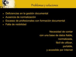  Deficiencias en la gestión documental
 Ausencia de normalización
 Escasez de profesionales con formación documental
 Falta de visibilidad
Necesidad de contar
con una base de datos fiable,
normalizada,
fácil de utilizar,
portable,
y accesible por Internet
Problemas y soluciones
 