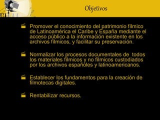 Objetivos
 Promover el conocimiento del patrimonio fílmico
de Latinoamérica el Caribe y España mediante el
acceso público a la información existente en los
archivos fílmicos, y facilitar su preservación.
 Normalizar los procesos documentales de todos
los materiales fílmicos y no fílmicos custodiados
por los archivos españoles y latinoamericanos.
 Establecer los fundamentos para la creación de
filmotecas digitales.
 Rentabilizar recursos.
 