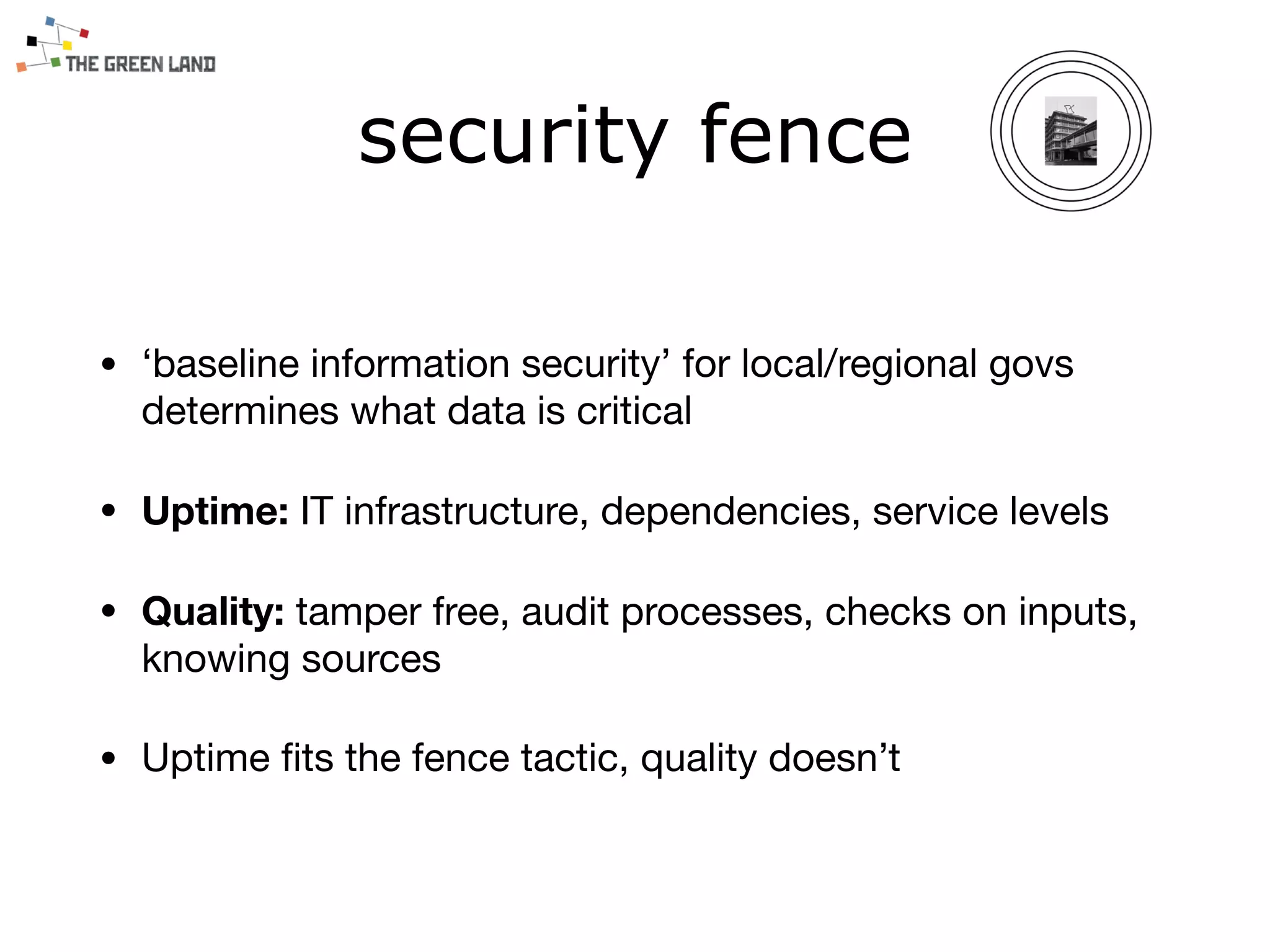 security fence
• ‘baseline information security’ for local/regional govs
determines what data is critical 

• Uptime: IT infrastructure, dependencies, service levels

• Quality: tamper free, audit processes, checks on inputs,
knowing sources

• Uptime ﬁts the fence tactic, quality doesn’t
 