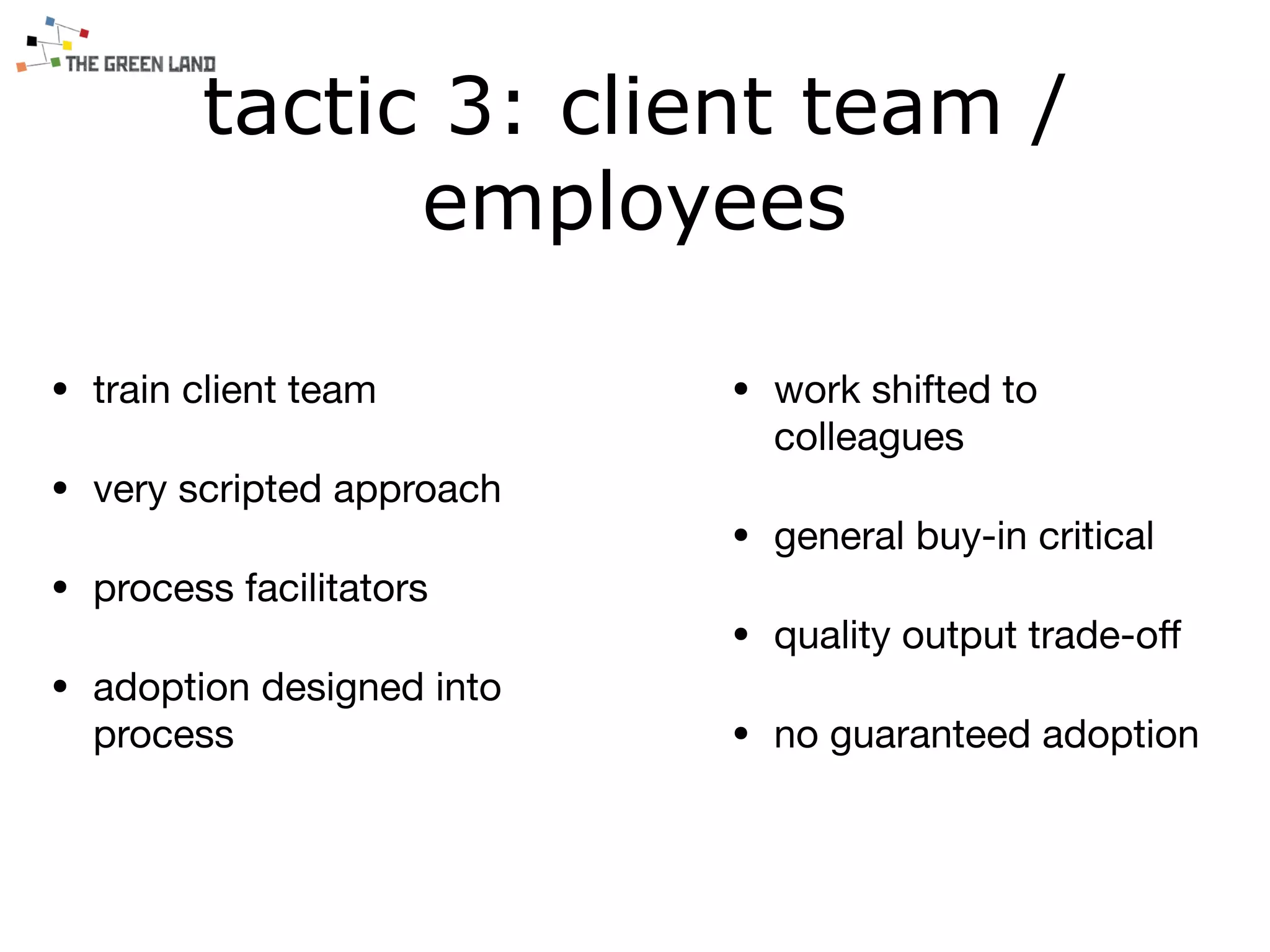 tactic 3: client team /
employees
• train client team

• very scripted approach

• process facilitators

• adoption designed into
process
• work shifted to
colleagues

• general buy-in critical

• quality output trade-oﬀ

• no guaranteed adoption
 
