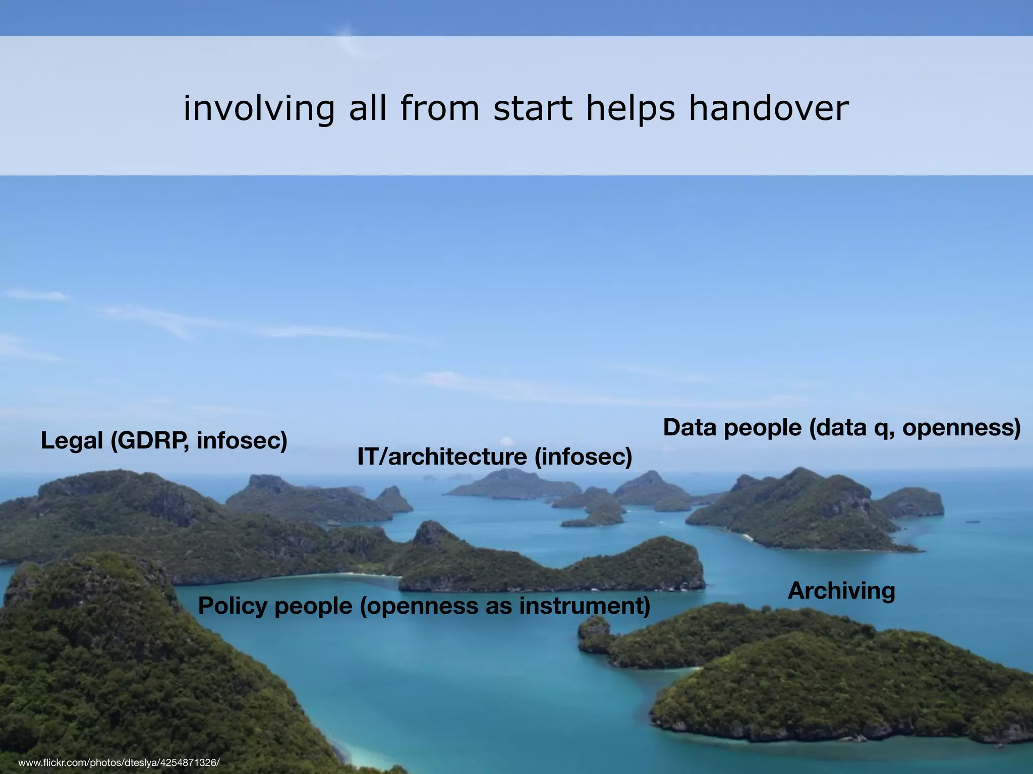 www.ﬂickr.com/photos/dteslya/4254871326/
Legal (GDRP, infosec)
IT/architecture (infosec)
Data people (data q, openness)
Archiving
Policy people (openness as instrument)
involving all from start helps handover
 