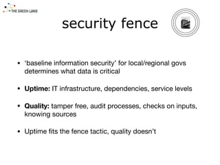 security fence
• ‘baseline information security’ for local/regional govs
determines what data is critical 

• Uptime: IT infrastructure, dependencies, service levels

• Quality: tamper free, audit processes, checks on inputs,
knowing sources

• Uptime ﬁts the fence tactic, quality doesn’t
 