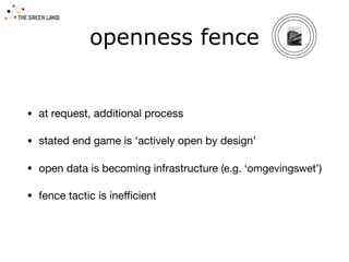 openness fence
• at request, additional process

• stated end game is ‘actively open by design’

• open data is becoming infrastructure (e.g. ‘omgevingswet’)

• fence tactic is ineﬃcient
 
