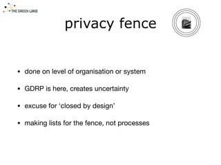 • done on level of organisation or system

• GDRP is here, creates uncertainty

• excuse for ‘closed by design’

• making lists for the fence, not processes
privacy fence
 
