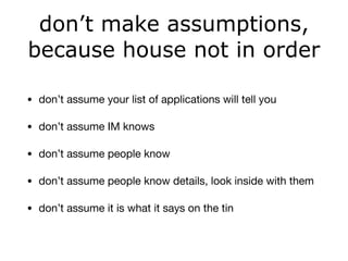 don’t make assumptions,
because house not in order
• don’t assume your list of applications will tell you

• don’t assume IM knows

• don’t assume people know 

• don’t assume people know details, look inside with them

• don’t assume it is what it says on the tin
 